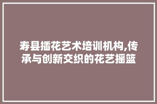寿县插花艺术培训机构,传承与创新交织的花艺摇篮