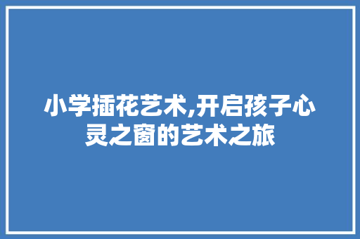 小学插花艺术,开启孩子心灵之窗的艺术之旅