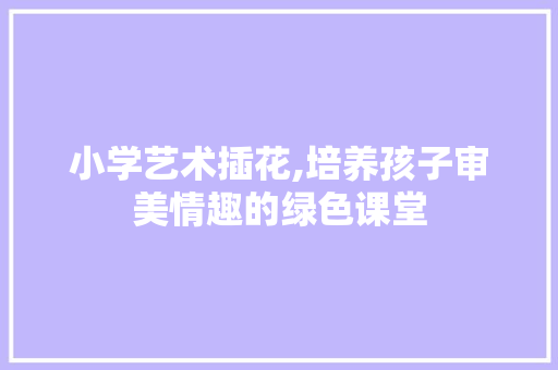 小学艺术插花,培养孩子审美情趣的绿色课堂