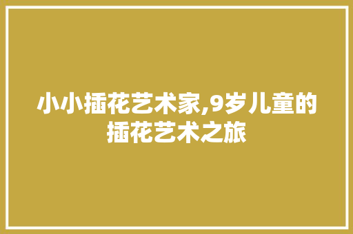 小小插花艺术家,9岁儿童的插花艺术之旅