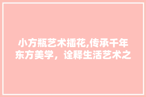 小方瓶艺术插花,传承千年东方美学，诠释生活艺术之美