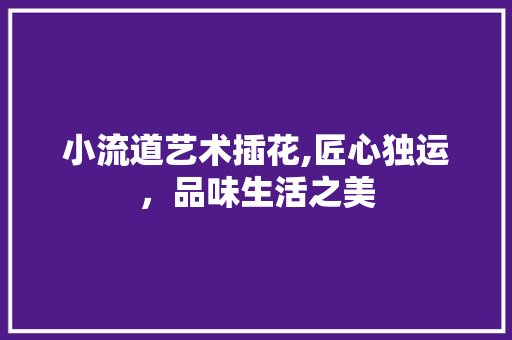 小流道艺术插花,匠心独运，品味生活之美