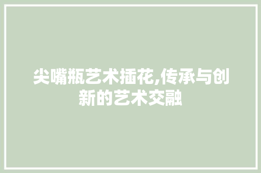 尖嘴瓶艺术插花,传承与创新的艺术交融