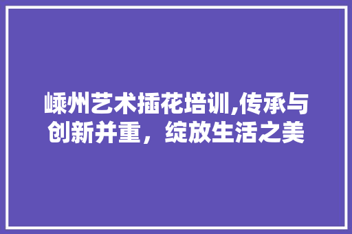 嵊州艺术插花培训,传承与创新并重，绽放生活之美