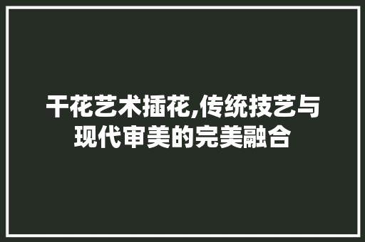 干花艺术插花,传统技艺与现代审美的完美融合