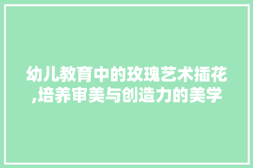 幼儿教育中的玫瑰艺术插花,培养审美与创造力的美学之旅
