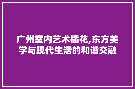 广州室内艺术插花,东方美学与现代生活的和谐交融