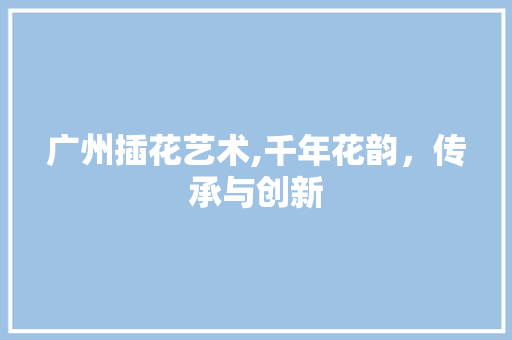 广州插花艺术,千年花韵，传承与创新