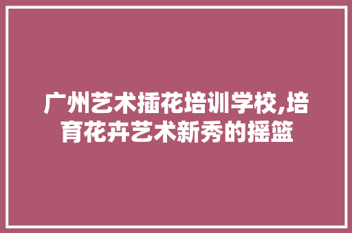 广州艺术插花培训学校,培育花卉艺术新秀的摇篮