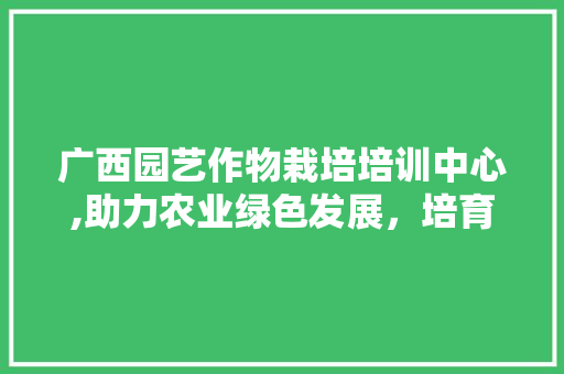 广西园艺作物栽培培训中心,助力农业绿色发展，培育新时代园艺人才