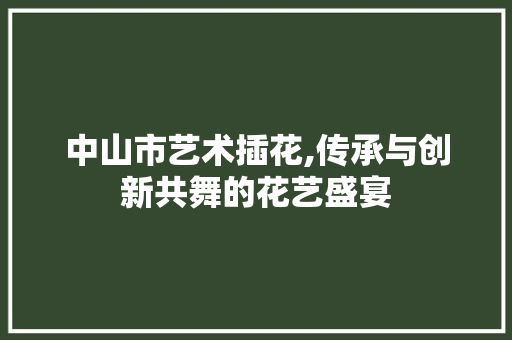 中山市艺术插花,传承与创新共舞的花艺盛宴