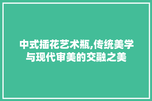 中式插花艺术瓶,传统美学与现代审美的交融之美 花朵知识