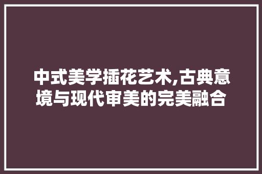 中式美学插花艺术,古典意境与现代审美的完美融合