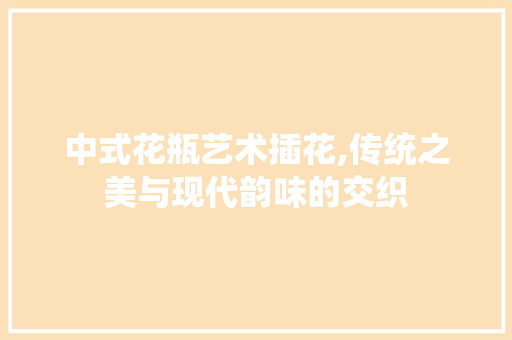 中式花瓶艺术插花,传统之美与现代韵味的交织