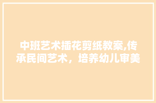 中班艺术插花剪纸教案,传承民间艺术，培养幼儿审美情趣