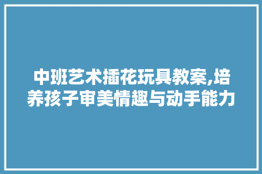 中班艺术插花玩具教案,培养孩子审美情趣与动手能力的有效途径
