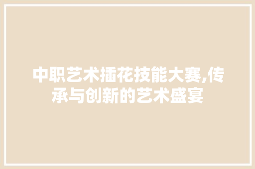 中职艺术插花技能大赛,传承与创新的艺术盛宴