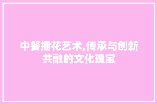 中餐插花艺术,传承与创新共融的文化瑰宝