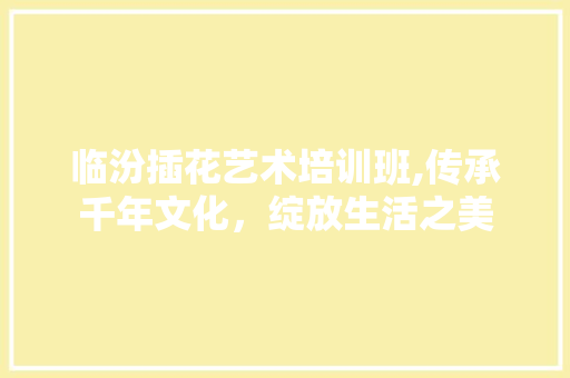 临汾插花艺术培训班,传承千年文化，绽放生活之美