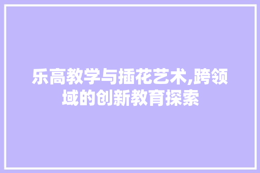 乐高教学与插花艺术,跨领域的创新教育探索