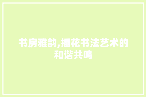 书房雅韵,插花书法艺术的和谐共鸣