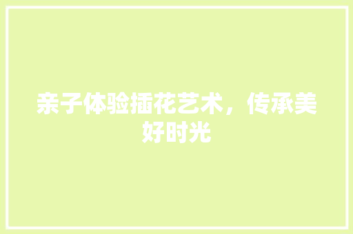 亲子体验插花艺术，传承美好时光