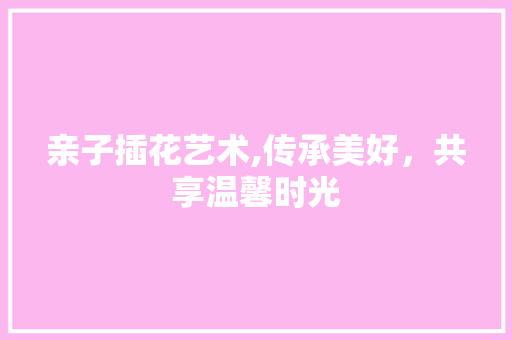 亲子插花艺术,传承美好，共享温馨时光