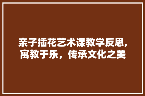 亲子插花艺术课教学反思,寓教于乐，传承文化之美