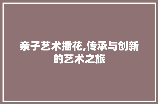 亲子艺术插花,传承与创新的艺术之旅