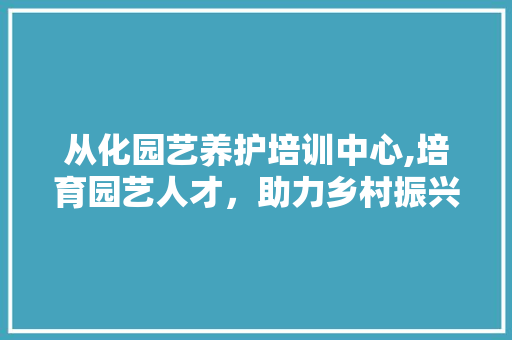 从化园艺养护培训中心,培育园艺人才，助力乡村振兴 农业常识