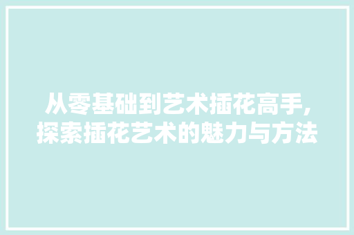 从零基础到艺术插花高手,探索插花艺术的魅力与方法 从零基础到艺术插花高手,探索插花艺术的魅力与方法