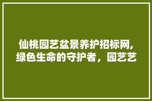 仙桃园艺盆景养护招标网,绿色生命的守护者，园艺艺术的传承者 植物种类