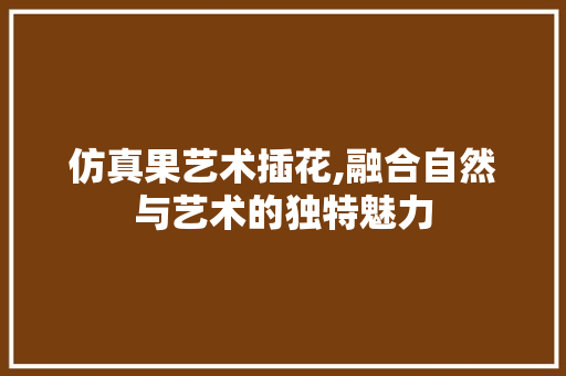 仿真果艺术插花,融合自然与艺术的独特魅力