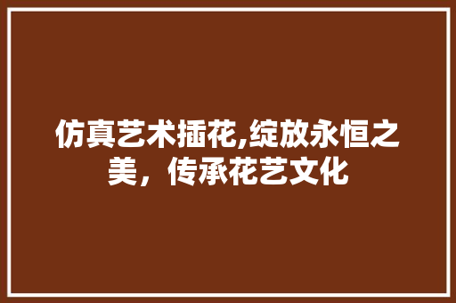 仿真艺术插花,绽放永恒之美，传承花艺文化