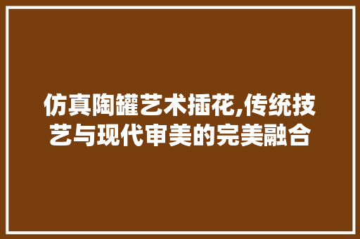 仿真陶罐艺术插花,传统技艺与现代审美的完美融合