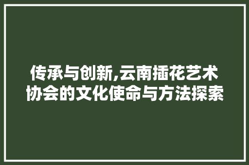 传承与创新,云南插花艺术协会的文化使命与方法探索
