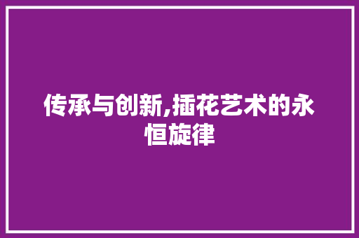 传承与创新,插花艺术的永恒旋律