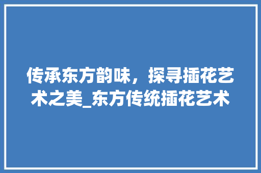 传承东方韵味，探寻插花艺术之美_东方传统插花艺术制作介绍