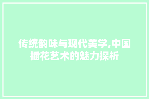 传统韵味与现代美学,中国插花艺术的魅力探析