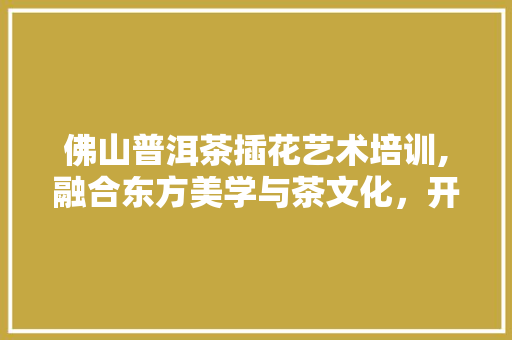 佛山普洱茶插花艺术培训,融合东方美学与茶文化，开启心灵之旅