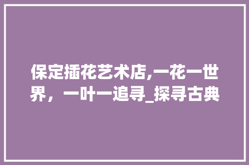 保定插花艺术店,一花一世界,一叶一追寻_探寻古典美学的现代演绎 保定插花艺术店,一花一世界,一叶一追寻_探寻古典美学的现代演绎