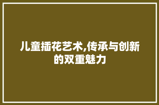 儿童插花艺术,传承与创新的双重魅力