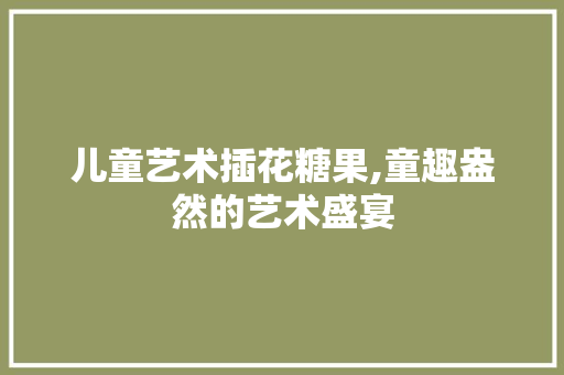 儿童艺术插花糖果,童趣盎然的艺术盛宴