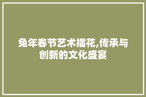 兔年春节艺术插花,传承与创新的文化盛宴 兔年春节艺术插花,传承与创新的文化盛宴