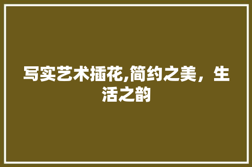 写实艺术插花,简约之美，生活之韵