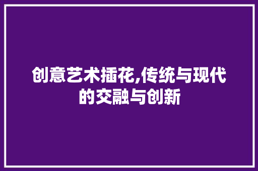 创意艺术插花,传统与现代的交融与创新