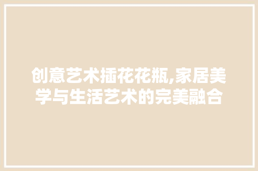 创意艺术插花花瓶,家居美学与生活艺术的完美融合