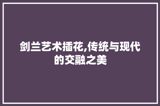 剑兰艺术插花,传统与现代的交融之美 剑兰艺术插花,传统与现代的交融之美