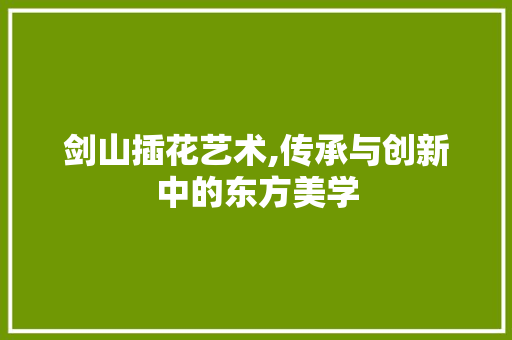 剑山插花艺术,传承与创新中的东方美学 剑山插花艺术,传承与创新中的东方美学