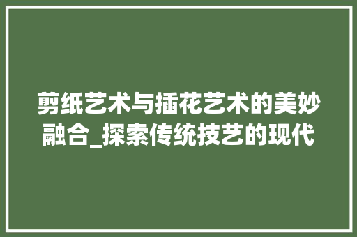 剪纸艺术与插花艺术的美妙融合_探索传统技艺的现代演绎 剪纸艺术与插花艺术的美妙融合_探索传统技艺的现代演绎